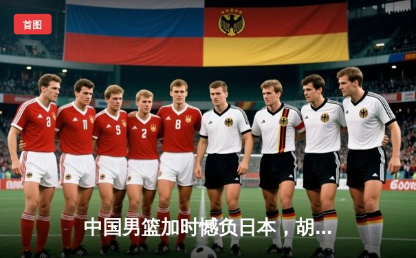 中国男篮加时憾负日本，胡金秋空砍23+13难救主