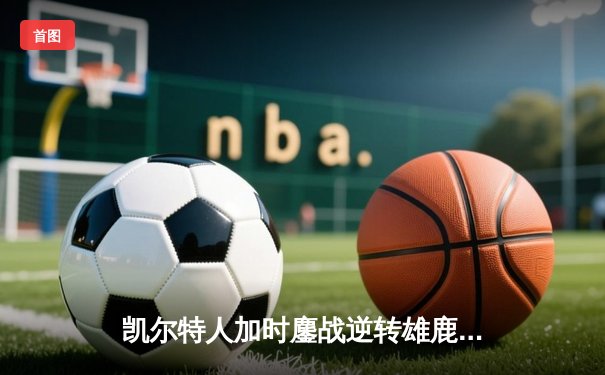 凯尔特人加时鏖战逆转雄鹿 塔图姆36+12+6主宰关键时刻