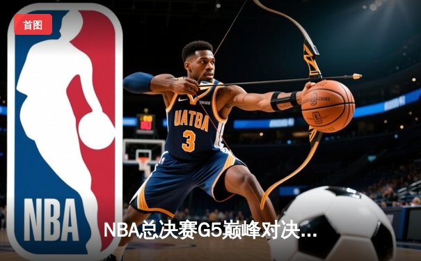 NBA总决赛G5巅峰对决：凯尔特人险胜勇士，塔图姆狂砍40分带队夺赛点