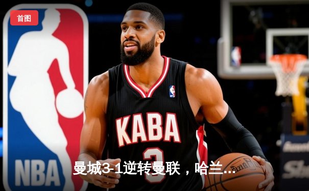 曼城3-1逆转曼联，哈兰德双响锁定英超冠军悬念