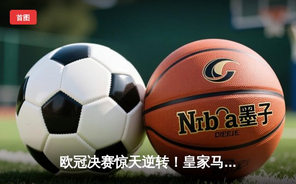 欧冠决赛惊天逆转！皇家马德里2-1绝杀多特蒙德，维尼修斯传射建功