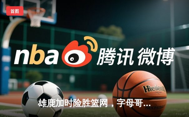 雄鹿加时险胜篮网，字母哥44分主宰关键时刻