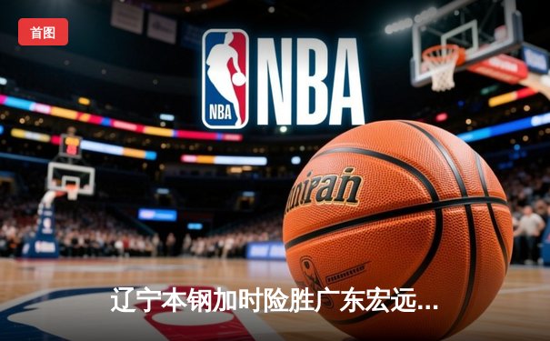 辽宁本钢加时险胜广东宏远 CBA半决赛上演史诗级对决